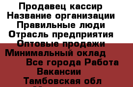 Продавец-кассир › Название организации ­ Правильные люди › Отрасль предприятия ­ Оптовые продажи › Минимальный оклад ­ 25 000 - Все города Работа » Вакансии   . Тамбовская обл.,Моршанск г.